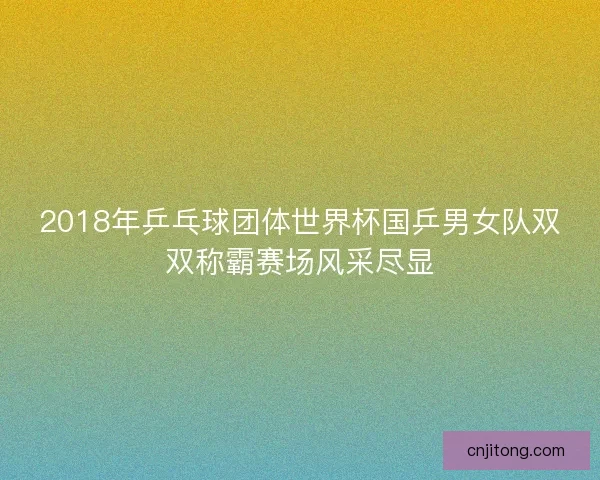 2018年乒乓球团体世界杯国乒男女队双双称霸赛场风采尽显 2018年乒乓球团体世界杯国乒男女队双双称霸赛场风采尽显