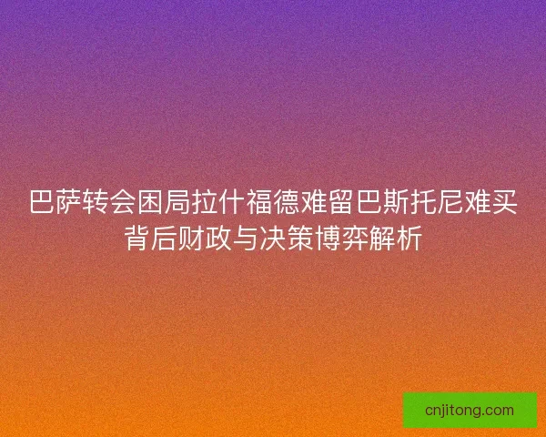 巴萨转会困局拉什福德难留巴斯托尼难买背后财政与决策博弈解析