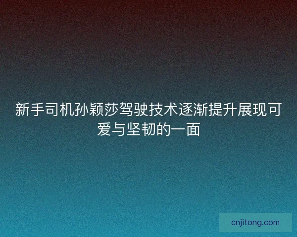 新手司机孙颖莎驾驶技术逐渐提升展现可爱与坚韧的一面