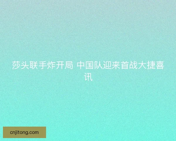 莎头联手炸开局 中国队迎来首战大捷喜讯