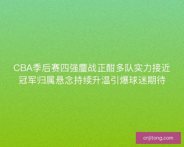 CBA季后赛四强鏖战正酣多队实力接近冠军归属悬念持续升温引爆球迷期待