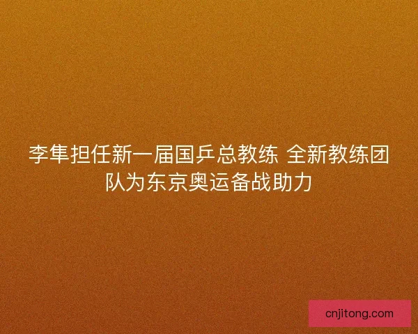 李隼担任新一届国乒总教练 全新教练团队为东京奥运备战助力