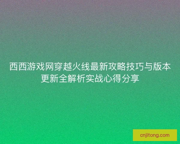 西西游戏网穿越火线最新攻略技巧与版本更新全解析实战心得分享