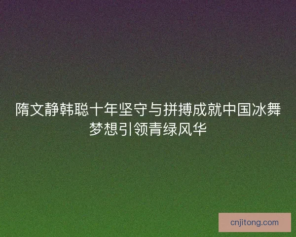 隋文静韩聪十年坚守与拼搏成就中国冰舞梦想引领青绿风华
