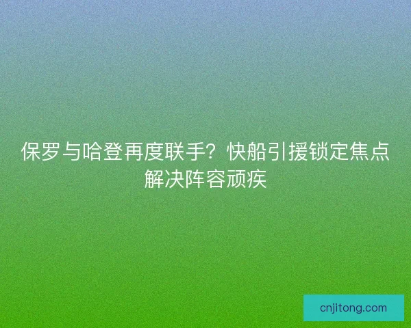 保罗与哈登再度联手？快船引援锁定焦点解决阵容顽疾