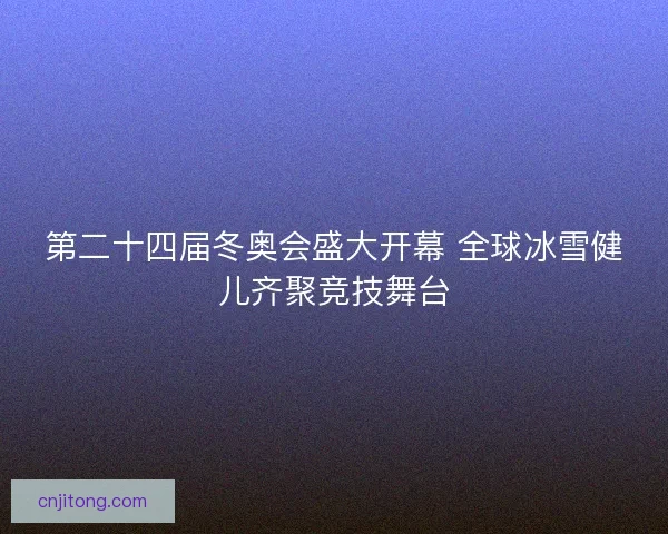 第二十四届冬奥会盛大开幕 全球冰雪健儿齐聚竞技舞台 第二十四届冬奥会盛大开幕 全球冰雪健儿齐聚竞技舞台