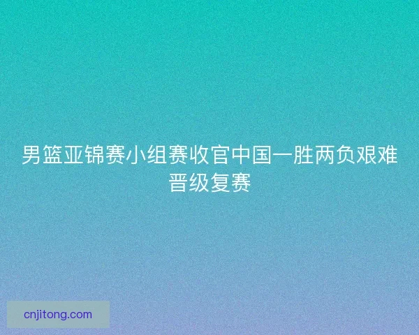 男篮亚锦赛小组赛收官中国一胜两负艰难晋级复赛 男篮亚锦赛小组赛收官中国一胜两负艰难晋级复赛