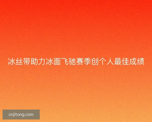 冰丝带助力冰面飞驰赛季创个人最佳成绩 冰丝带助力冰面飞驰赛季创个人最佳成绩