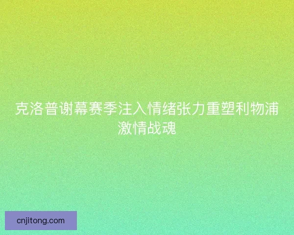 克洛普谢幕赛季注入情绪张力重塑利物浦激情战魂 克洛普谢幕赛季注入情绪张力重塑利物浦激情战魂