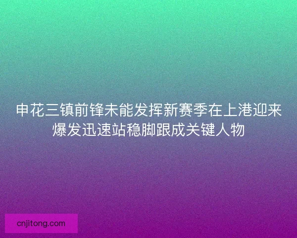 申花三镇前锋未能发挥新赛季在上港迎来爆发迅速站稳脚跟成关键人物 申花三镇前锋未能发挥新赛季在上港迎来爆发迅速站稳脚跟成关键人物